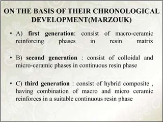 ON THE BASIS OF THEIR CHRONOLOGICAL
DEVELOPMENT(MARZOUK)
• A) first generation: consist of macro-ceramic
reinforcing phases in resin matrix
• B) second generation : consist of colloidal and
micro-ceramic phases in continuous resin phase
• C) third generation : consist of hybrid composite ,
having combination of macro and micro ceramic
reinforces in a suitable continuous resin phase
 