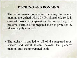 ETCHING AND BONDING
• The entire cavity preparation including the enamel
margins are etched with 30-40% phosphoric acid. In
case of proximal preparations before etching, the
proximal surface of unprepared tooth is protected by
placing a polyester strip.
• The etchant is applied to all of the prepared tooth
surface and about 0.5mm beyond the prepared
margins onto the unprepared tooth.
 