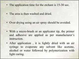 • The application time for the etchant is 15-30 sec.
• The area is then washed and dried.
• Over drying using an air spray should be avoided.
• With a micro-brush or an applicator tip, the primer
and adhesive are applied as per manufacturer’s
instruction.
• After application , it is lightly dried with an air
syringe to evaporate any solvent like acetone,
alcohol or water followed by polymerization with
light curing.
 