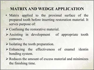 MATRIX AND WEDGE APPLICATION
• Matrix applied to the proximal surface of the
prepared tooth before inserting restoration material. It
serves purpose of:
 Confining the restorative material.
 Assisting in development of appropriate tooth
contours .
 Isolating the tooth preparation.
 Enhancing the effectiveness of enamel /dentin
bonding system.
 Reduces the amount of excess material and minimizes
the finishing time.
 