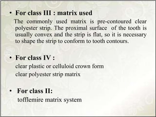 • For class III : matrix used
The commonly used matrix is pre-contoured clear
polyester strip. The proximal surface of the tooth is
usually convex and the strip is flat, so it is necessary
to shape the strip to conform to tooth contours.
• For class IV :
clear plastic or celluloid crown form
clear polyester strip matrix
• For class II:
tofflemire matrix system
 