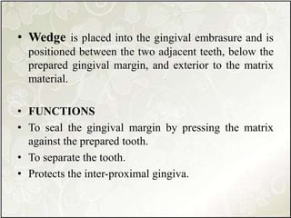 • Wedge is placed into the gingival embrasure and is
positioned between the two adjacent teeth, below the
prepared gingival margin, and exterior to the matrix
material.
• FUNCTIONS
• To seal the gingival margin by pressing the matrix
against the prepared tooth.
• To separate the tooth.
• Protects the inter-proximal gingiva.
 