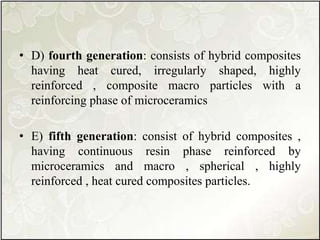• D) fourth generation: consists of hybrid composites
having heat cured, irregularly shaped, highly
reinforced , composite macro particles with a
reinforcing phase of microceramics
• E) fifth generation: consist of hybrid composites ,
having continuous resin phase reinforced by
microceramics and macro , spherical , highly
reinforced , heat cured composites particles.
 