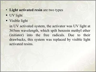 • Light activated resin are two types
 UV light
 Visible light
in UV activated system, the activator was UV light at
365nm wavelength, which spilt benzoin methyl ether
(initiator) into the free radicals. Due to their
drawbacks, this system was replaced by visible light
activated resins.
 