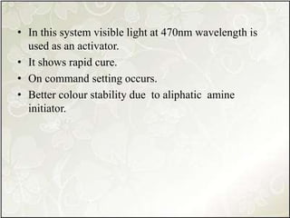 • In this system visible light at 470nm wavelength is
used as an activator.
• It shows rapid cure.
• On command setting occurs.
• Better colour stability due to aliphatic amine
initiator.
 