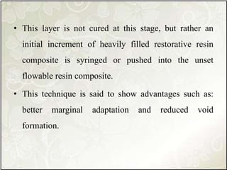 • This layer is not cured at this stage, but rather an
initial increment of heavily filled restorative resin
composite is syringed or pushed into the unset
flowable resin composite.
• This technique is said to show advantages such as:
better marginal adaptation and reduced void
formation.
 