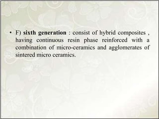 • F) sixth generation : consist of hybrid composites ,
having continuous resin phase reinforced with a
combination of micro-ceramics and agglomerates of
sintered micro ceramics.
 