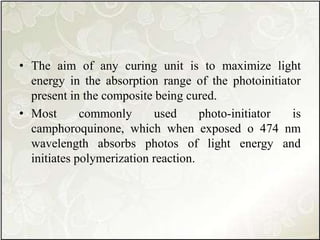 • The aim of any curing unit is to maximize light
energy in the absorption range of the photoinitiator
present in the composite being cured.
• Most commonly used photo-initiator is
camphoroquinone, which when exposed o 474 nm
wavelength absorbs photos of light energy and
initiates polymerization reaction.
 