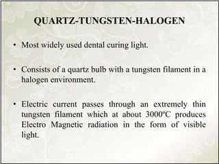 QUARTZ-TUNGSTEN-HALOGEN
• Most widely used dental curing light.
• Consists of a quartz bulb with a tungsten filament in a
halogen environment.
• Electric current passes through an extremely thin
tungsten filament which at about 3000ºC produces
Electro Magnetic radiation in the form of visible
light.
 
