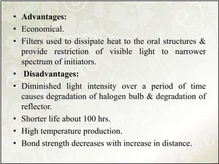 • Advantages:
• Economical.
• Filters used to dissipate heat to the oral structures &
provide restriction of visible light to narrower
spectrum of initiators.
• Disadvantages:
• Diminished light intensity over a period of time
causes degradation of halogen bulb & degradation of
reflector.
• Shorter life about 100 hrs.
• High temperature production.
• Bond strength decreases with increase in distance.
 