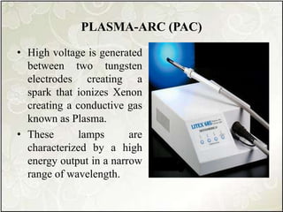 PLASMA-ARC (PAC)
• High voltage is generated
between two tungsten
electrodes creating a
spark that ionizes Xenon
creating a conductive gas
known as Plasma.
• These lamps are
characterized by a high
energy output in a narrow
range of wavelength.
 