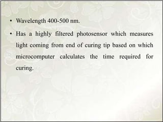 • Wavelength 400-500 nm.
• Has a highly filtered photosensor which measures
light coming from end of curing tip based on which
microcomputer calculates the time required for
curing.
 