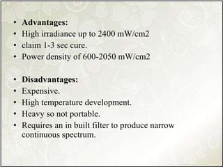 • Advantages:
• High irradiance up to 2400 mW/cm2
• claim 1-3 sec cure.
• Power density of 600-2050 mW/cm2
• Disadvantages:
• Expensive.
• High temperature development.
• Heavy so not portable.
• Requires an in built filter to produce narrow
continuous spectrum.
 