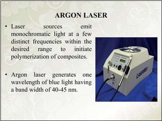 ARGON LASER
• Laser sources emit
monochromatic light at a few
distinct frequencies within the
desired range to initiate
polymerization of composites.
• Argon laser generates one
wavelength of blue light having
a band width of 40-45 nm.
 