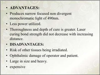 • ADVANTAGES:
• Produces narrow focused non divergent
monochromatic light of 490nm.
• Less power utilized.
• Thoroughness and depth of cure is greater. Laser
curing bond strength did not decrease with increasing
distance.
• DISADVANTAGES:
• Risk of other tissues being irradiated.
• Ophthalmic damage of operator and patient.
• Large in size and heavy.
• expensive
 