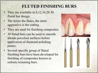 FLUTED FINISHING BURS
• They are available in 8,12,16,20 30
fluted bur design.
• The fewer the flutes, the more
aggressive is the cutting .
• They are used for finishing composites.
• 30 fluted burs can be used to smooth,
abrade porcelain surfaces before
application of diamond polishing
pastes.
• Several specific group of fluted
finishing burs have been developed for
finishing of composites known as
esthetic trimming burs.
 