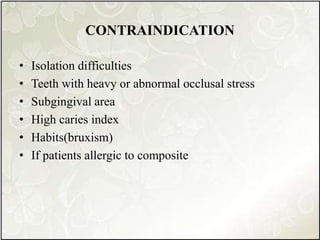 CONTRAINDICATION
• Isolation difficulties
• Teeth with heavy or abnormal occlusal stress
• Subgingival area
• High caries index
• Habits(bruxism)
• If patients allergic to composite
 