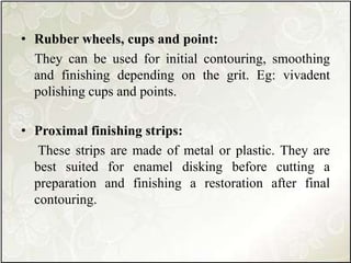 • Rubber wheels, cups and point:
They can be used for initial contouring, smoothing
and finishing depending on the grit. Eg: vivadent
polishing cups and points.
• Proximal finishing strips:
These strips are made of metal or plastic. They are
best suited for enamel disking before cutting a
preparation and finishing a restoration after final
contouring.
 