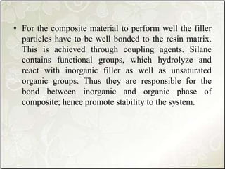 • For the composite material to perform well the filler
particles have to be well bonded to the resin matrix.
This is achieved through coupling agents. Silane
contains functional groups, which hydrolyze and
react with inorganic filler as well as unsaturated
organic groups. Thus they are responsible for the
bond between inorganic and organic phase of
composite; hence promote stability to the system.
 