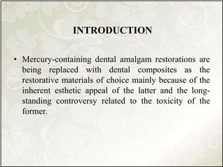 INTRODUCTION
• Mercury-containing dental amalgam restorations are
being replaced with dental composites as the
restorative materials of choice mainly because of the
inherent esthetic appeal of the latter and the long-
standing controversy related to the toxicity of the
former.
 