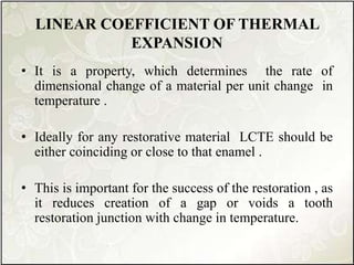 LINEAR COEFFICIENT OF THERMAL
EXPANSION
• It is a property, which determines the rate of
dimensional change of a material per unit change in
temperature .
• Ideally for any restorative material LCTE should be
either coinciding or close to that enamel .
• This is important for the success of the restoration , as
it reduces creation of a gap or voids a tooth
restoration junction with change in temperature.
 