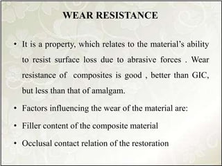 • It is a property, which relates to the material’s ability
to resist surface loss due to abrasive forces . Wear
resistance of composites is good , better than GIC,
but less than that of amalgam.
• Factors influencing the wear of the material are:
• Filler content of the composite material
• Occlusal contact relation of the restoration
WEAR RESISTANCE
 