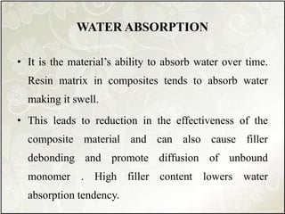 WATER ABSORPTION
• It is the material’s ability to absorb water over time.
Resin matrix in composites tends to absorb water
making it swell.
• This leads to reduction in the effectiveness of the
composite material and can also cause filler
debonding and promote diffusion of unbound
monomer . High filler content lowers water
absorption tendency.
 