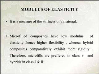 MODULUS OF ELASTICITY
• It is a measure of the stiffness of a material.
• Microfilled composites have low modulus of
elasticity ,hence higher flexibility , whereas hybrid
composites comparatively exhibit more rigidity .
Therefore, microfills are preffered in class v and
hybrids in class I & II.
 