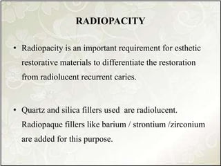 RADIOPACITY
• Radiopacity is an important requirement for esthetic
restorative materials to differentiate the restoration
from radiolucent recurrent caries.
• Quartz and silica fillers used are radiolucent.
Radiopaque fillers like barium / strontium /zirconium
are added for this purpose.
 