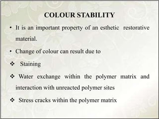 COLOUR STABILITY
• It is an important property of an esthetic restorative
material.
• Change of colour can result due to
 Staining
 Water exchange within the polymer matrix and
interaction with unreacted polymer sites
 Stress cracks within the polymer matrix
 