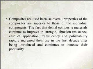 • Composites are used because overall properties of the
composites are superior to those of the individual
components. The fact that dental composite materials
continue to improve in strength, abrasion resistance,
ease of application, translucency and polishability
rapidly increased their use in the first decade after
being introduced and continues to increase their
popularity.
 