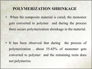 POLYMERIZATION SHRINKAGE
• When the composite material is cured, the monomer
gets converted to polymer and during the process
there occurs polymerization shrinkage in the material.
• It has been observed that during the process of
polymerization , about 55-65% of monomer gets
converted to polymer and the remaining resin does
not polymerize.
 
