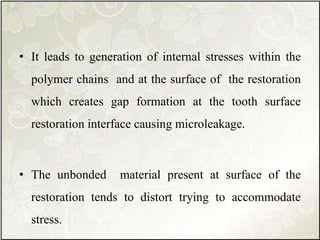 • It leads to generation of internal stresses within the
polymer chains and at the surface of the restoration
which creates gap formation at the tooth surface
restoration interface causing microleakage.
• The unbonded material present at surface of the
restoration tends to distort trying to accommodate
stress.
 