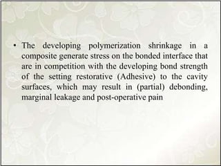 • The developing polymerization shrinkage in a
composite generate stress on the bonded interface that
are in competition with the developing bond strength
of the setting restorative (Adhesive) to the cavity
surfaces, which may result in (partial) debonding,
marginal leakage and post-operative pain
 