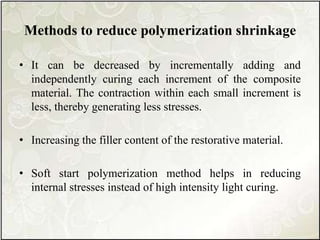 Methods to reduce polymerization shrinkage
• It can be decreased by incrementally adding and
independently curing each increment of the composite
material. The contraction within each small increment is
less, thereby generating less stresses.
• Increasing the filler content of the restorative material.
• Soft start polymerization method helps in reducing
internal stresses instead of high intensity light curing.
 