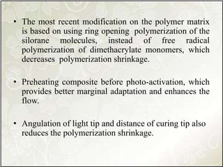 • The most recent modification on the polymer matrix
is based on using ring opening polymerization of the
silorane molecules, instead of free radical
polymerization of dimethacrylate monomers, which
decreases polymerization shrinkage.
• Preheating composite before photo-activation, which
provides better marginal adaptation and enhances the
flow.
• Angulation of light tip and distance of curing tip also
reduces the polymerization shrinkage.
 