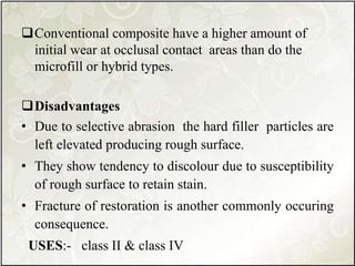 Conventional composite have a higher amount of
initial wear at occlusal contact areas than do the
microfill or hybrid types.
Disadvantages
• Due to selective abrasion the hard filler particles are
left elevated producing rough surface.
• They show tendency to discolour due to susceptibility
of rough surface to retain stain.
• Fracture of restoration is another commonly occuring
consequence.
USES:- class II & class IV
 