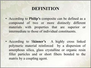 DEFINITION
• According to Philip’s composite can be defined as a
compound of two or more distinctly different
materials with properties that are superior or
intermediate to those of individual constituents.
• According to Skinner’s A highly cross linked
polymeric material reinforced by a dispersion of
amorphous silica, glass crystalline or organic resin
filler particles and or short fibers bonded to the
matrix by a coupling agent.
 