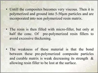 • Untill the composites becomes very viscous. Then it is
polymerized and ground into 5-50µm particles and are
incorporated into non polymerized resin matrix.
• The resin is then filled with micro-filler, but only at
half the conc. Of pre-polymerized resin fillers to
avoid excessive thickening.
• The weakness of these material is that the bond
between these pre-polymerized composite particles
and curable matrix is weak decreasing its strength &
allowing resin filler to be lost at the surface.
 