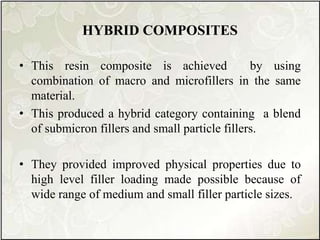 HYBRID COMPOSITES
• This resin composite is achieved by using
combination of macro and microfillers in the same
material.
• This produced a hybrid category containing a blend
of submicron fillers and small particle fillers.
• They provided improved physical properties due to
high level filler loading made possible because of
wide range of medium and small filler particle sizes.
 