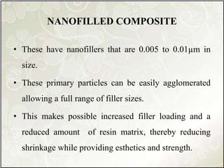 NANOFILLED COMPOSITE
• These have nanofillers that are 0.005 to 0.01µm in
size.
• These primary particles can be easily agglomerated
allowing a full range of filler sizes.
• This makes possible increased filler loading and a
reduced amount of resin matrix, thereby reducing
shrinkage while providing esthetics and strength.
 