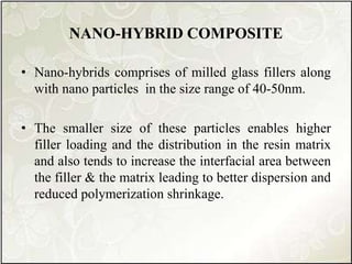 NANO-HYBRID COMPOSITE
• Nano-hybrids comprises of milled glass fillers along
with nano particles in the size range of 40-50nm.
• The smaller size of these particles enables higher
filler loading and the distribution in the resin matrix
and also tends to increase the interfacial area between
the filler & the matrix leading to better dispersion and
reduced polymerization shrinkage.
 