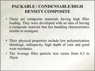 PACKABLE / CONDENSABLE/HIGH
DENSITY COMPOSITE
• These are composite materials having high filler
loading. They were developed with an idea of having
a composite material that has handling characteristics
similar to amalgam.
• Their physical properties include low polymerization
shrinkage, radiopacity, high depth of cure and good
wear resistance.
• The Average filler particle size varies from 0.2 to
20µm
 