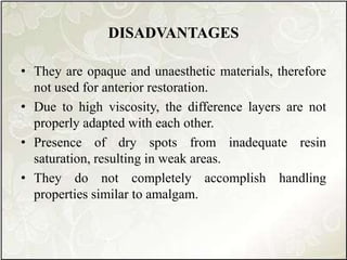 DISADVANTAGES
• They are opaque and unaesthetic materials, therefore
not used for anterior restoration.
• Due to high viscosity, the difference layers are not
properly adapted with each other.
• Presence of dry spots from inadequate resin
saturation, resulting in weak areas.
• They do not completely accomplish handling
properties similar to amalgam.
 