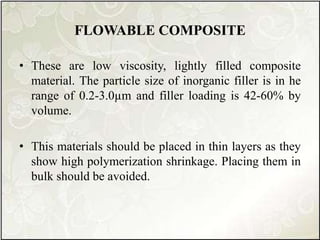 FLOWABLE COMPOSITE
• These are low viscosity, lightly filled composite
material. The particle size of inorganic filler is in he
range of 0.2-3.0µm and filler loading is 42-60% by
volume.
• This materials should be placed in thin layers as they
show high polymerization shrinkage. Placing them in
bulk should be avoided.
 