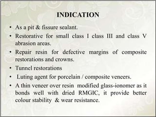 INDICATION
• As a pit & fissure sealant.
• Restorative for small class I class III and class V
abrasion areas.
• Repair resin for defective margins of composite
restorations and crowns.
• Tunnel restorations
• Luting agent for porcelain / composite veneers.
• A thin veneer over resin modified glass-ionomer as it
bonds well with dried RMGIC, it provide better
colour stability & wear resistance.
 