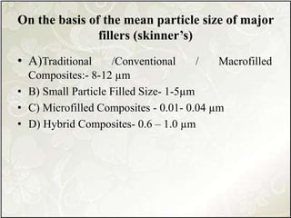 On the basis of the mean particle size of major
fillers (skinner’s)
• A)Traditional /Conventional / Macrofilled
Composites:- 8-12 µm
• B) Small Particle Filled Size- 1-5µm
• C) Microfilled Composites - 0.01- 0.04 µm
• D) Hybrid Composites- 0.6 – 1.0 µm
 