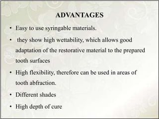 ADVANTAGES
• Easy to use syringable materials.
• they show high wettability, which allows good
adaptation of the restorative material to the prepared
tooth surfaces
• High flexibility, therefore can be used in areas of
tooth abfraction.
• Different shades
• High depth of cure
 
