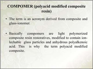 COMPOMER (polyacid modified composite
resin)
• The term is an acronym derived from composite and
glass-ionomer.
• Basically compomers are light polymerized
composite resin restoratives, modified to contain ion-
lechable glass particles and anhydrous polyalkenoic
acid. This is why the term polyacid modified
composite.
 