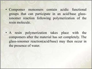 • Compomer monomers contain acidic functional
groups that can participate in an acid/base glass-
ionomer reaction following polymerization of the
resin molecule.
• A resin polymerization takes place with the
compomers after the material has set completely. The
glass-ionomer reaction(acid/base) may then occur in
the presence of water.
 